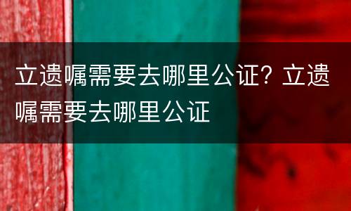 立遗嘱需要去哪里公证? 立遗嘱需要去哪里公证