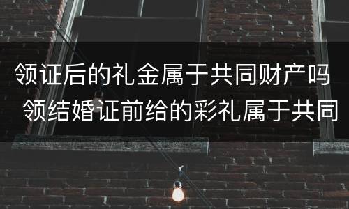 领证后的礼金属于共同财产吗 领结婚证前给的彩礼属于共同财产吗