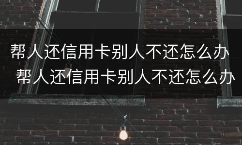 帮人还信用卡别人不还怎么办 帮人还信用卡别人不还怎么办呢