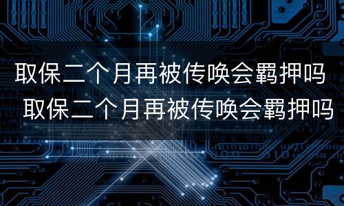 取保二个月再被传唤会羁押吗 取保二个月再被传唤会羁押吗多久