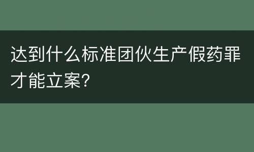 达到什么标准团伙生产假药罪才能立案？