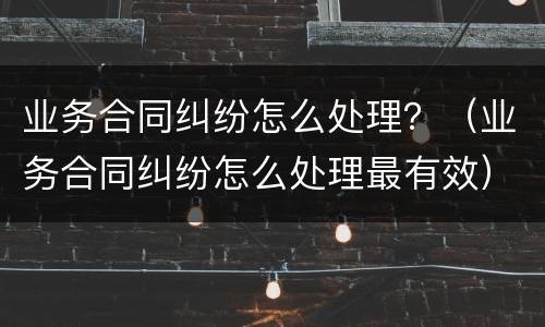 业务合同纠纷怎么处理？（业务合同纠纷怎么处理最有效）