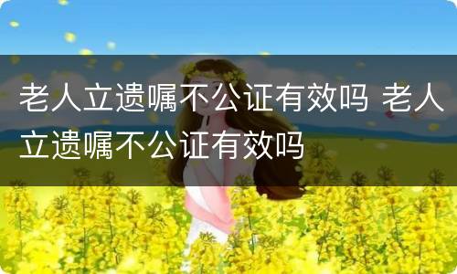 老人立遗嘱不公证有效吗 老人立遗嘱不公证有效吗