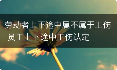 劳动者上下途中属不属于工伤 员工上下途中工伤认定