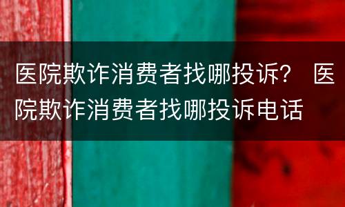 医院欺诈消费者找哪投诉？ 医院欺诈消费者找哪投诉电话