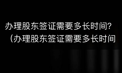 办理股东签证需要多长时间？（办理股东签证需要多长时间拿到）