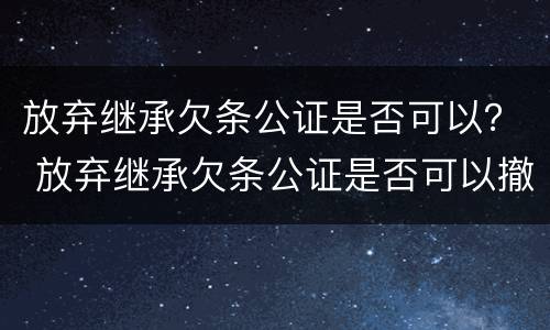 放弃继承欠条公证是否可以？ 放弃继承欠条公证是否可以撤销