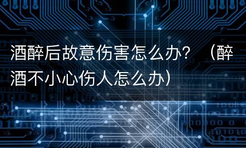 酒醉后故意伤害怎么办？（醉酒不小心伤人怎么办）