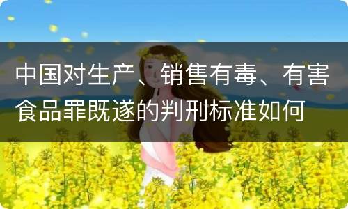 中国对生产、销售有毒、有害食品罪既遂的判刑标准如何