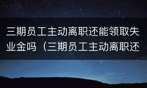 三期员工主动离职还能领取失业金吗（三期员工主动离职还能领取失业金吗）