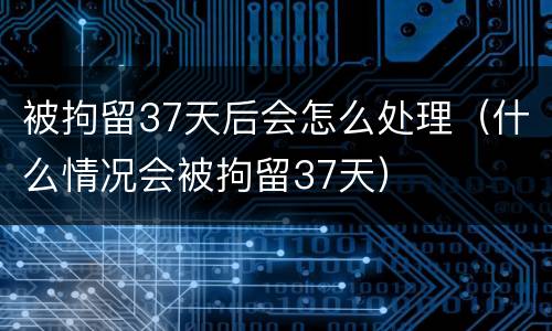 被拘留37天后会怎么处理（什么情况会被拘留37天）