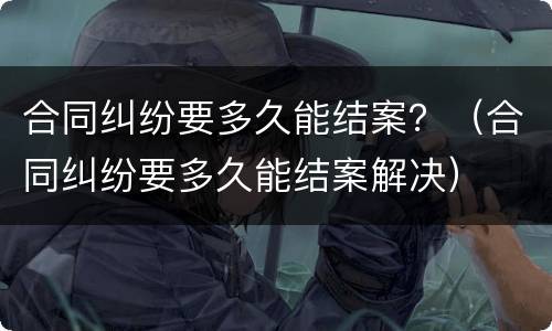 合同纠纷要多久能结案？（合同纠纷要多久能结案解决）