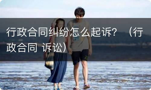 行政合同纠纷怎么起诉？（行政合同 诉讼）