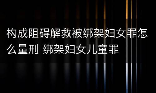 构成阻碍解救被绑架妇女罪怎么量刑 绑架妇女儿童罪