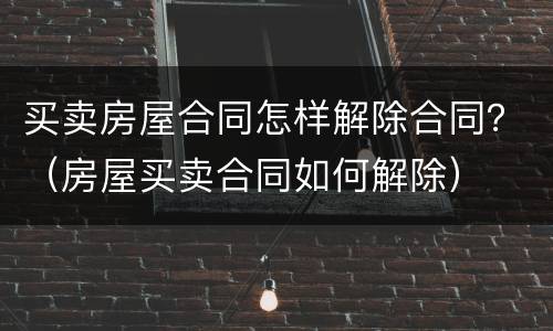买卖房屋合同怎样解除合同？（房屋买卖合同如何解除）