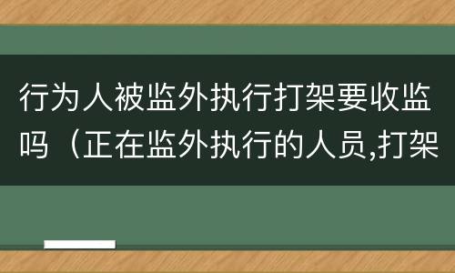 行为人被监外执行打架要收监吗（正在监外执行的人员,打架有什么后果?）