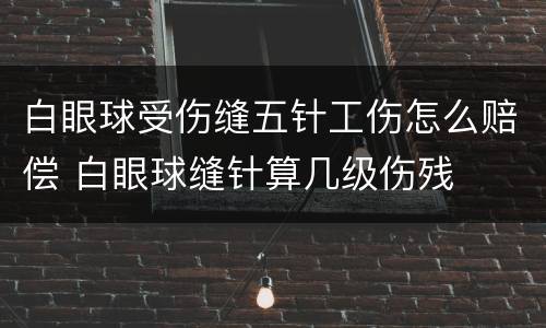 白眼球受伤缝五针工伤怎么赔偿 白眼球缝针算几级伤残