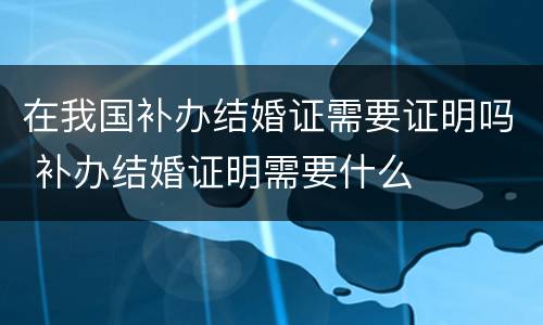 在我国补办结婚证需要证明吗 补办结婚证明需要什么
