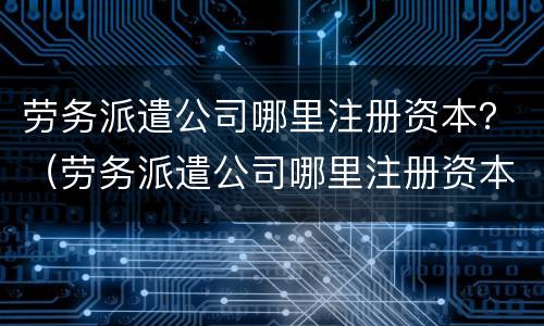 劳务派遣公司哪里注册资本？（劳务派遣公司哪里注册资本最低）