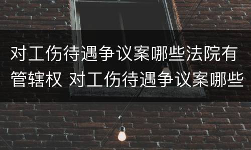 对工伤待遇争议案哪些法院有管辖权 对工伤待遇争议案哪些法院有管辖权限