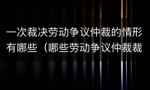 一次裁决劳动争议仲裁的情形有哪些（哪些劳动争议仲裁裁决实行一裁终局）