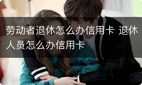 劳动者退休怎么办信用卡 退休人员怎么办信用卡