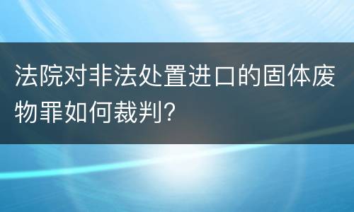 法院对非法处置进口的固体废物罪如何裁判?