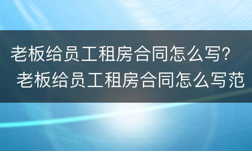 老板给员工租房合同怎么写？ 老板给员工租房合同怎么写范本