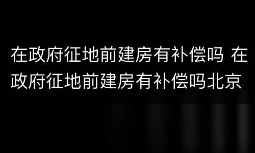 在政府征地前建房有补偿吗 在政府征地前建房有补偿吗北京