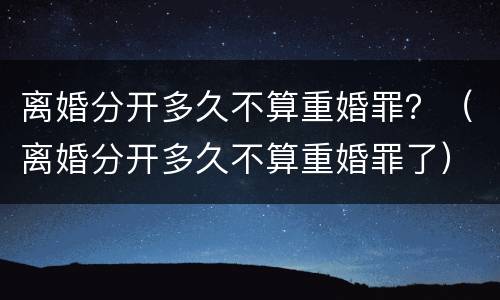 离婚分开多久不算重婚罪？（离婚分开多久不算重婚罪了）