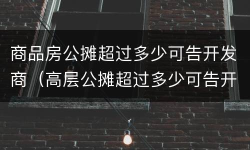 商品房公摊超过多少可告开发商（高层公摊超过多少可告开发商）