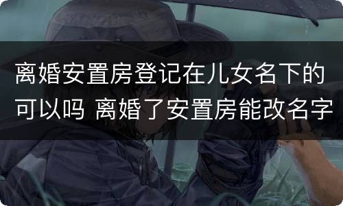 离婚安置房登记在儿女名下的可以吗 离婚了安置房能改名字吗
