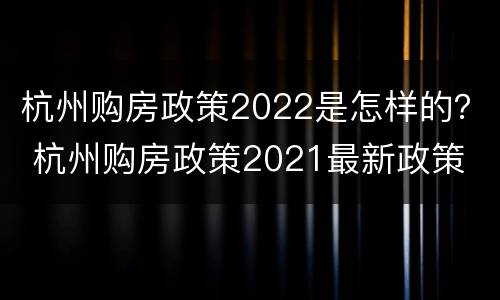 杭州购房政策2022是怎样的？ 杭州购房政策2021最新政策