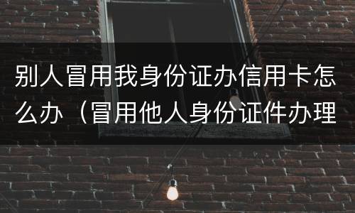 别人冒用我身份证办信用卡怎么办（冒用他人身份证件办理信用卡）