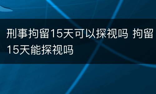刑事拘留15天可以探视吗 拘留15天能探视吗
