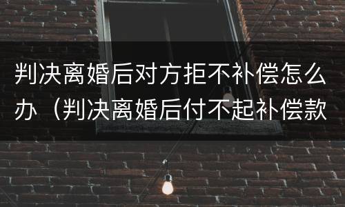 判决离婚后对方拒不补偿怎么办（判决离婚后付不起补偿款）