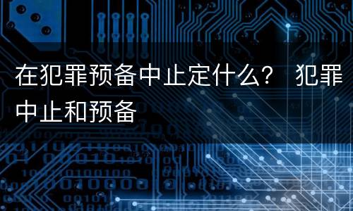 在犯罪预备中止定什么？ 犯罪中止和预备