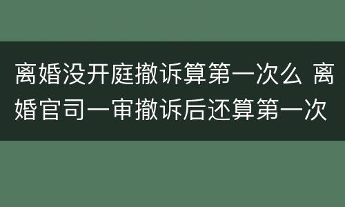 离婚没开庭撤诉算第一次么 离婚官司一审撤诉后还算第一次开庭吗