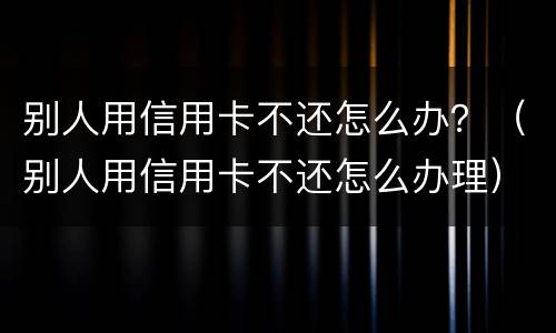 别人用信用卡不还怎么办？（别人用信用卡不还怎么办理）