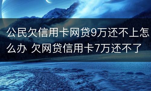 公民欠信用卡网贷9万还不上怎么办 欠网贷信用卡7万还不了怎么办