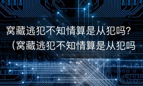 窝藏逃犯不知情算是从犯吗？（窝藏逃犯不知情算是从犯吗）