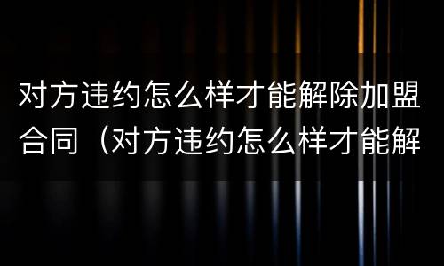 对方违约怎么样才能解除加盟合同（对方违约怎么样才能解除加盟合同协议）