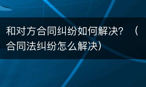 和对方合同纠纷如何解决？（合同法纠纷怎么解决）