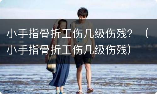 小手指骨折工伤几级伤残？（小手指骨折工伤几级伤残）