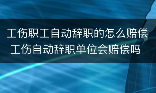 工伤职工自动辞职的怎么赔偿 工伤自动辞职单位会赔偿吗