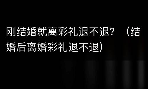 刚结婚就离彩礼退不退？（结婚后离婚彩礼退不退）