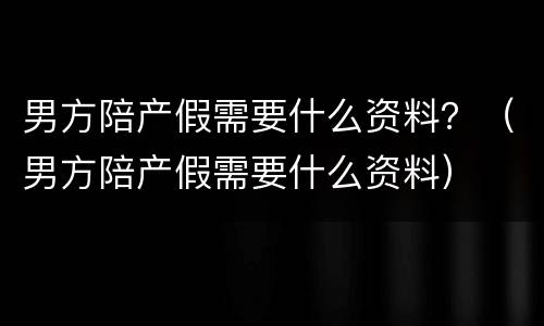 男方陪产假需要什么资料？（男方陪产假需要什么资料）