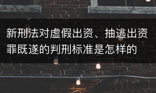 新刑法对虚假出资、抽逃出资罪既遂的判刑标准是怎样的