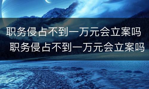 职务侵占不到一万元会立案吗 职务侵占不到一万元会立案吗
