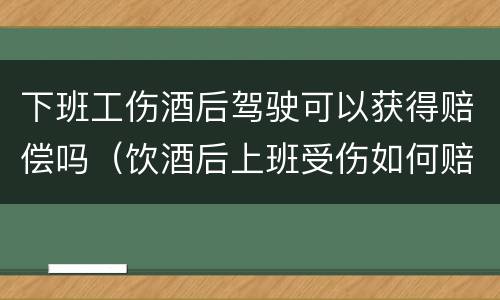 下班工伤酒后驾驶可以获得赔偿吗（饮酒后上班受伤如何赔偿）